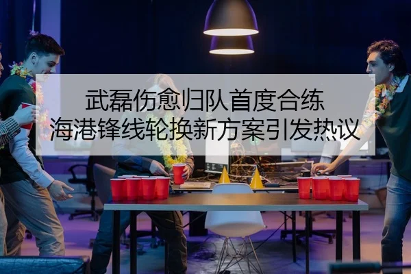 武磊伤愈归队首度合练 海港锋线轮换新方案引发热议