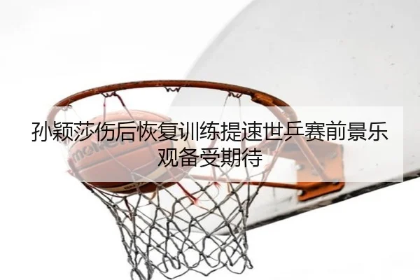孙颖莎伤后恢复训练提速世乒赛前景乐观备受期待