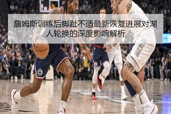 詹姆斯训练后脚趾不适最新恢复进展对湖人轮换的深度影响解析
