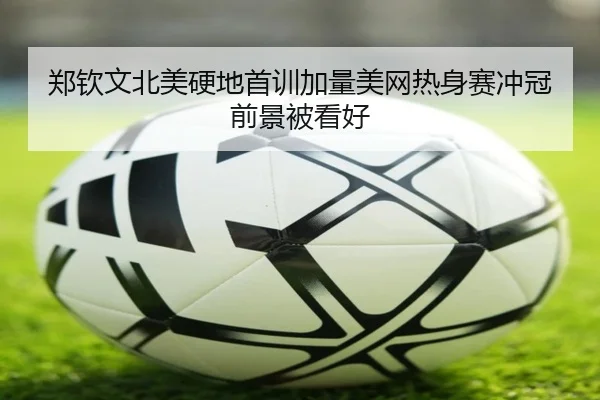 郑钦文北美硬地首训加量美网热身赛冲冠前景被看好