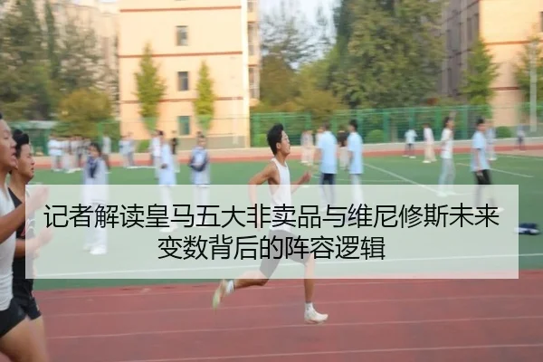 记者解读皇马五大非卖品与维尼修斯未来变数背后的阵容逻辑