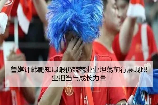 鲁媒评韩鹏知局限仍兢兢业业坦荡前行展现职业担当与成长力量