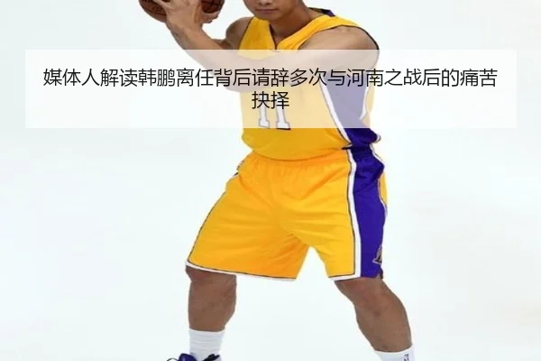 媒体人解读韩鹏离任背后请辞多次与河南之战后的痛苦抉择