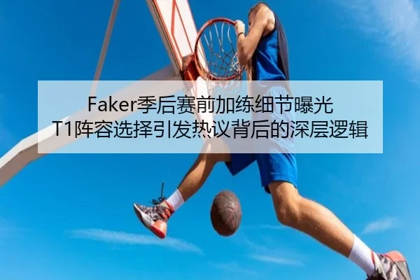 Faker季后赛前加练细节曝光 T1阵容选择引发热议背后的深层逻辑